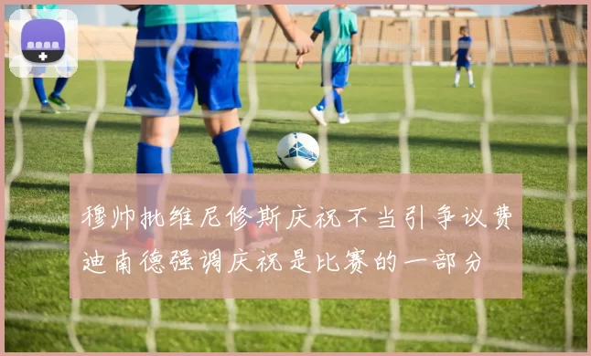 穆帅批维尼修斯庆祝不当引争议费迪南德强调庆祝是比赛的一部分