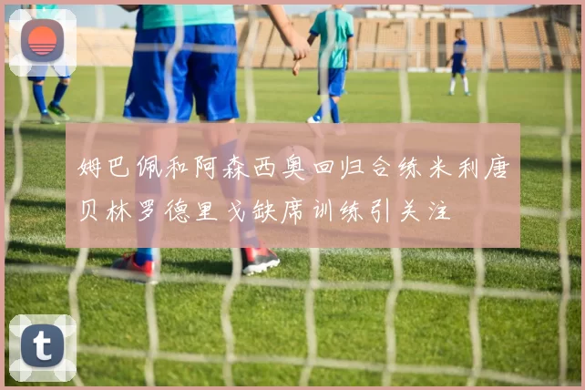 姆巴佩和阿森西奥回归合练米利唐贝林罗德里戈缺席训练引关注