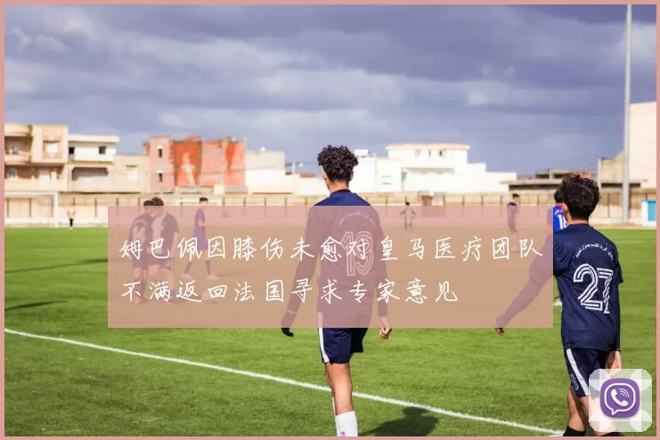姆巴佩因膝伤未愈对皇马医疗团队不满返回法国寻求专家意见