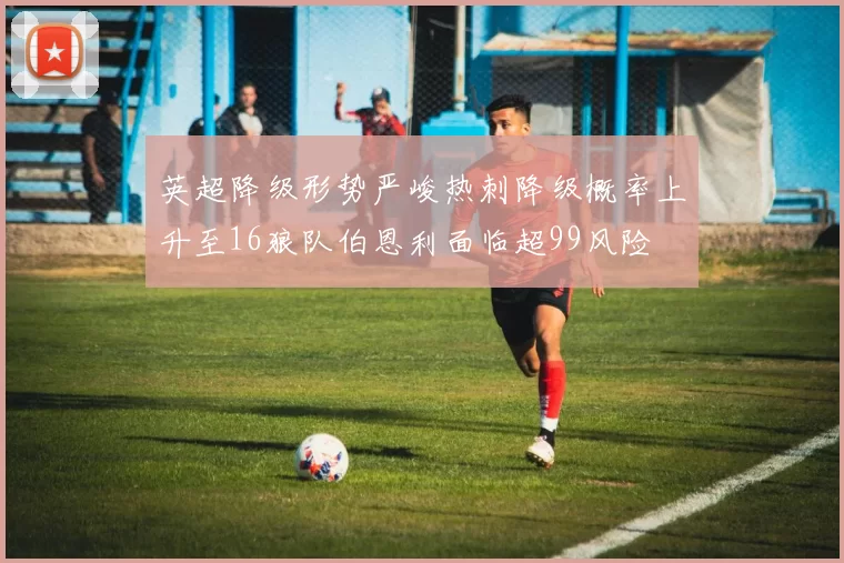 英超降级形势严峻热刺降级概率上升至16狼队伯恩利面临超99风险