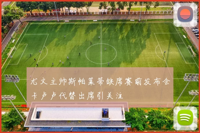 尤文主帅斯帕莱蒂缺席赛前发布会卡卢卢代替出席引关注