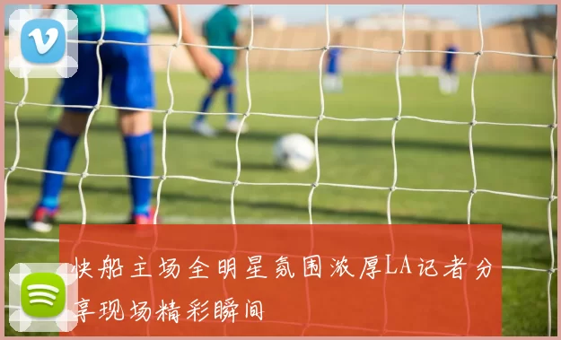 快船主场全明星氛围浓厚LA记者分享现场精彩瞬间