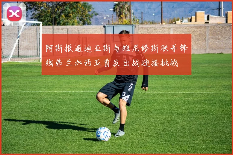 阿斯报道迪亚斯与维尼修斯联手锋线弗兰加西亚首发出战迎接挑战
