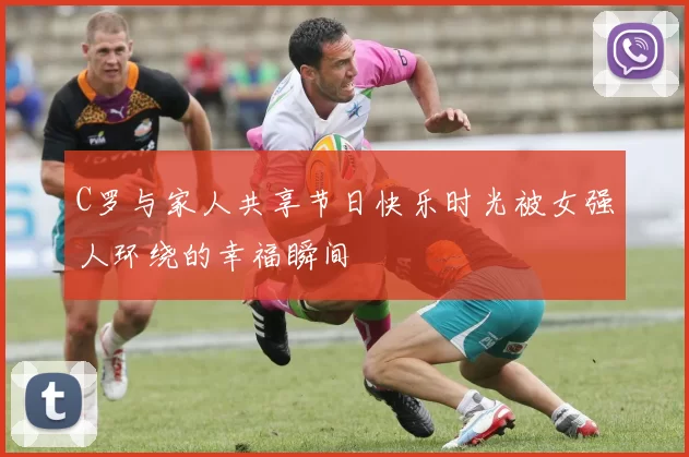 C罗与家人共享节日快乐时光被女强人环绕的幸福瞬间