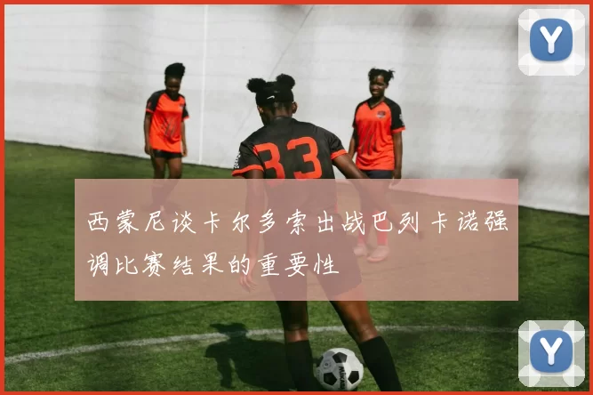 西蒙尼谈卡尔多索出战巴列卡诺强调比赛结果的重要性