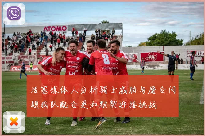 活塞媒体人分析骑士威胁与磨合问题我队配合更加默契迎接挑战