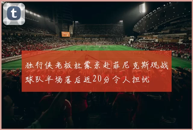 独行侠老板杜蒙亲赴菲尼克斯观战球队半场落后近20分令人担忧