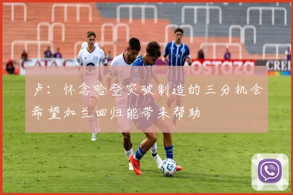 卢：怀念哈登突破制造的三分机会希望加兰回归能带来帮助