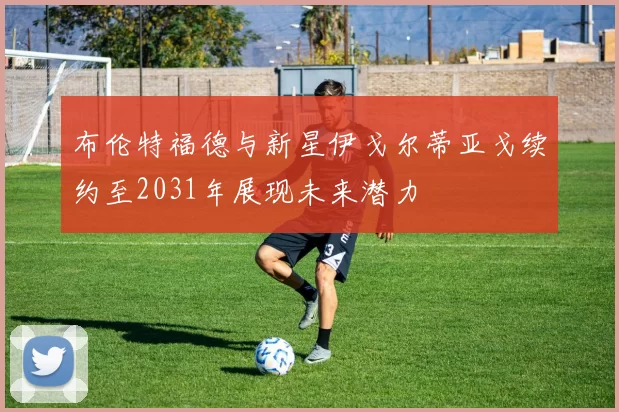 布伦特福德与新星伊戈尔蒂亚戈续约至2031年展现未来潜力