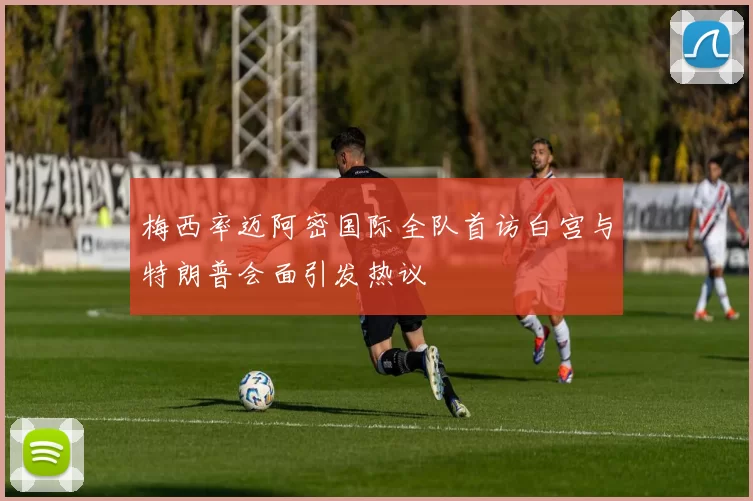 梅西率迈阿密国际全队首访白宫与特朗普会面引发热议