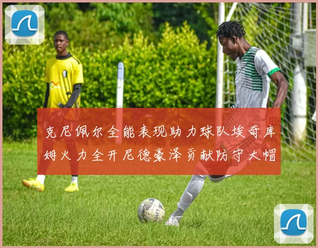 克尼佩尔全能表现助力球队埃奇库姆火力全开尼德豪泽贡献防守大帽