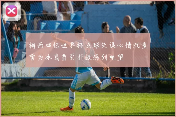 梅西回忆世界杯点球失误心情沉重曾为冰岛首罚扑救感到绝望