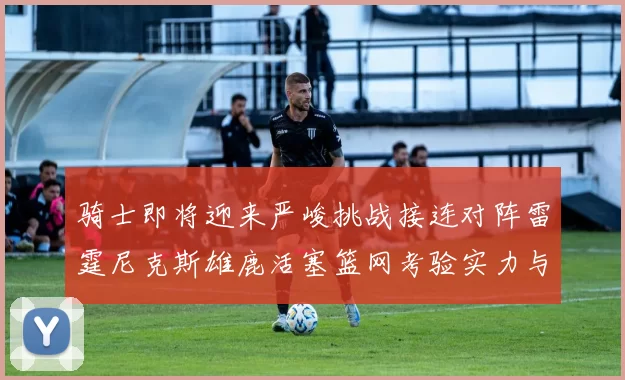 骑士即将迎来严峻挑战接连对阵雷霆尼克斯雄鹿活塞篮网考验实力与韧性