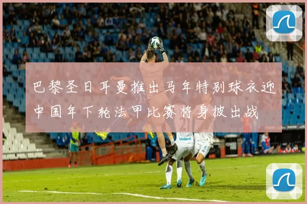 巴黎圣日耳曼推出马年特别球衣迎中国年下轮法甲比赛将身披出战