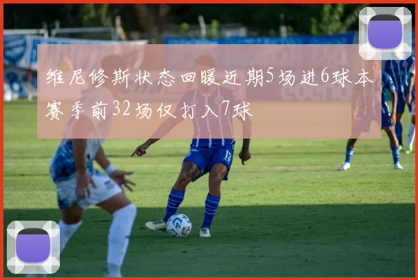 维尼修斯状态回暖近期5场进6球本赛季前32场仅打入7球