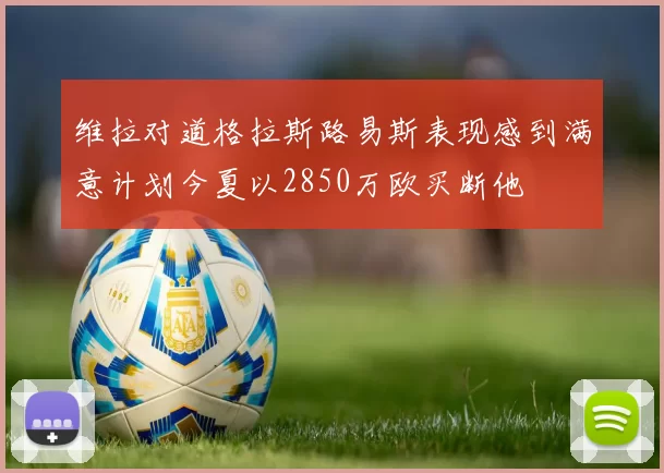 维拉对道格拉斯路易斯表现感到满意计划今夏以2850万欧买断他