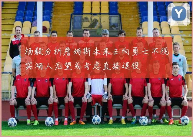 杨毅分析詹姆斯未来去向勇士不现实湖人无望或考虑直接退役