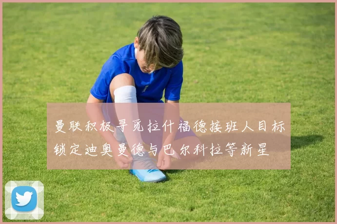曼联积极寻觅拉什福德接班人目标锁定迪奥曼德与巴尔科拉等新星