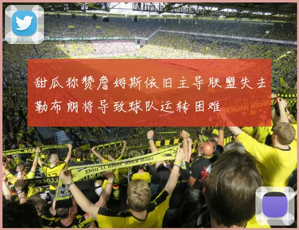 甜瓜称赞詹姆斯依旧主导联盟失去勒布朗将导致球队运转困难